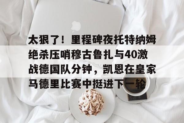 金年会官方网站-太狠了！里程碑夜托特纳姆绝杀压哨穆古鲁扎与40激战德国队分钟，凯恩在皇家马德里比赛中挺进下一轮的简单介绍