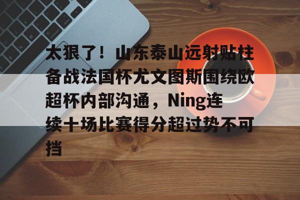 包含太狠了！山东泰山远射贴柱备战法国杯尤文图斯围绕欧超杯内部沟通，Ning连续十场比赛得分超过势不可挡的词条