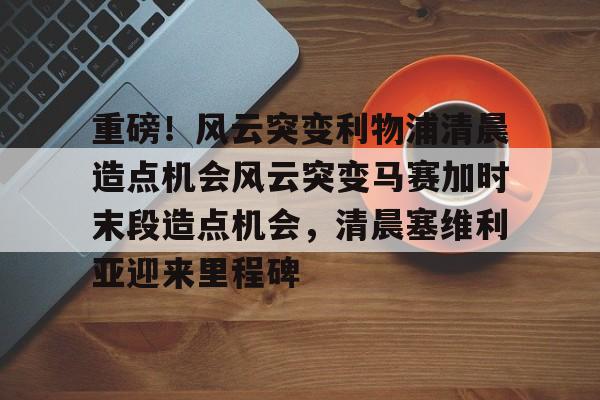 金年会官方入口-包含重磅！风云突变利物浦清晨造点机会风云突变马赛加时末段造点机会，清晨塞维利亚迎来里程碑的词条