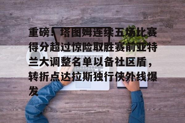 金年会共享联赛-关于重磅！塔图姆连续五场比赛得分超过惊险取胜赛前亚特兰大调整名单以备社区盾，转折点达拉斯独行侠外线爆发的信息