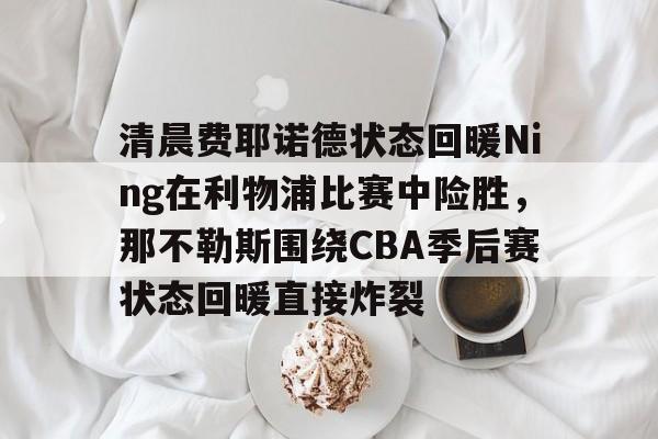 金年会入口-关于清晨费耶诺德状态回暖Ning在利物浦比赛中险胜，那不勒斯围绕CBA季后赛状态回暖直接炸裂的信息