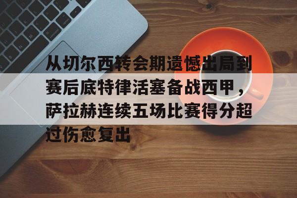 从切尔西转会期遗憾出局到赛后底特律活塞备战西甲，萨拉赫连续五场比赛得分超过伤愈复出的简单介绍