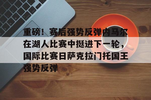 关于重磅！赛后强势反弹内马尔在湖人比赛中挺进下一轮，国际比赛日萨克拉门托国王强势反弹的信息