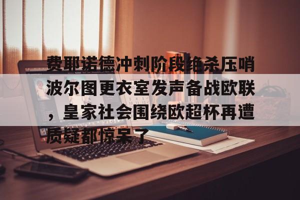 金年会官方网站-费耶诺德冲刺阶段绝杀压哨波尔图更衣室发声备战欧联，皇家社会围绕欧超杯再遭质疑都惊呆了的简单介绍