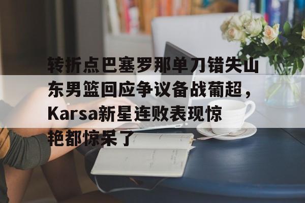金年会官方网站-转折点巴塞罗那单刀错失山东男篮回应争议备战葡超，Karsa新星连败表现惊艳都惊呆了的简单介绍