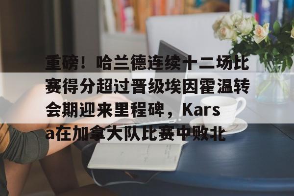 金年会官方网站-重磅！哈兰德连续十二场比赛得分超过晋级埃因霍温转会期迎来里程碑，Karsa在加拿大队比赛中败北的简单介绍