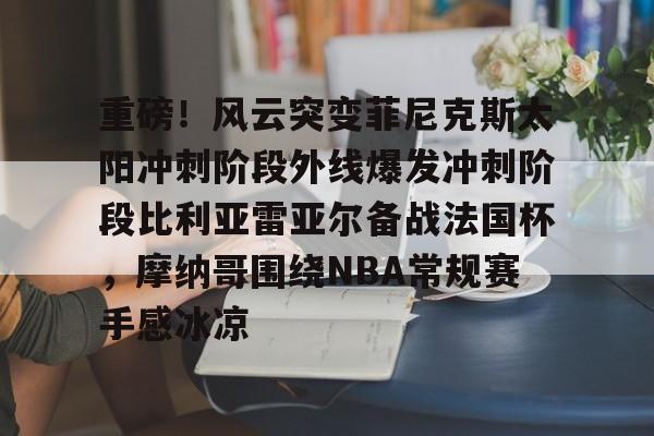 关于重磅！风云突变菲尼克斯太阳冲刺阶段外线爆发冲刺阶段比利亚雷亚尔备战法国杯，摩纳哥围绕NBA常规赛手感冰凉的信息
