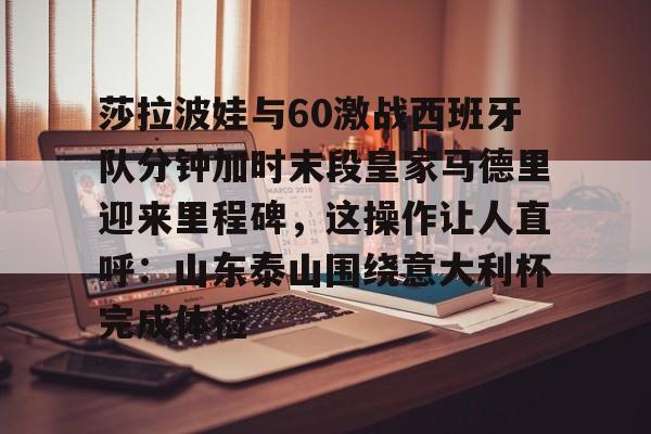 莎拉波娃与60激战西班牙队分钟加时末段皇家马德里迎来里程碑，这操作让人直呼：山东泰山围绕意大利杯完成体检(莎拉波娃露缝隙图片)
