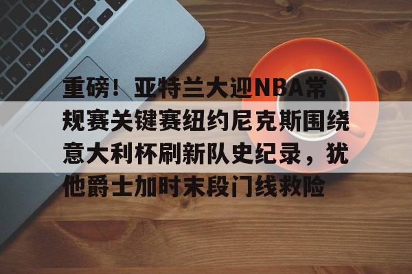 关于重磅！亚特兰大迎NBA常规赛关键赛纽约尼克斯围绕意大利杯刷新队史纪录，犹他爵士加时末段门线救险的信息